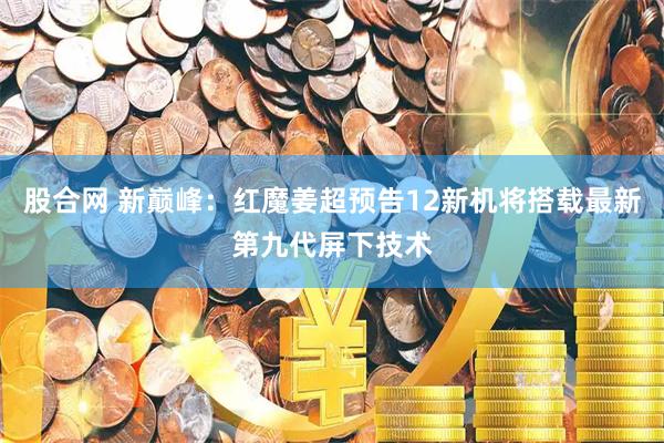 股合网 新巅峰：红魔姜超预告12新机将搭载最新第九代屏下技术