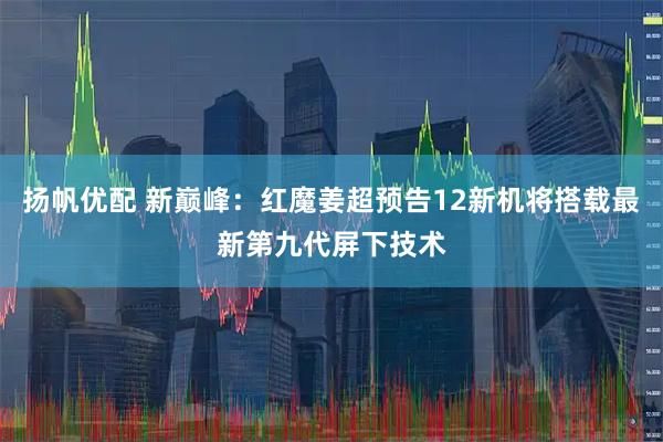 扬帆优配 新巅峰：红魔姜超预告12新机将搭载最新第九代屏下技术