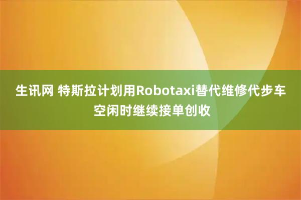 生讯网 特斯拉计划用Robotaxi替代维修代步车 空闲时继续接单创收