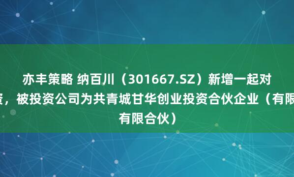 亦丰策略 纳百川（301667.SZ）新增一起对外投资，被投资公司为共青城甘华创业投资合伙企业（有限合伙）