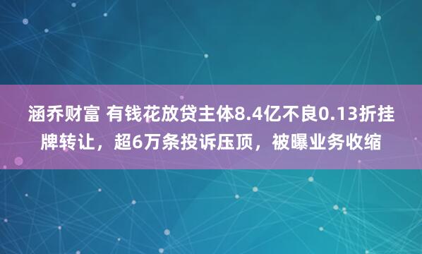 涵乔财富 有钱花放贷主体8.4亿不良0.13折挂牌转让，超6万条投诉压顶，被曝业务收缩