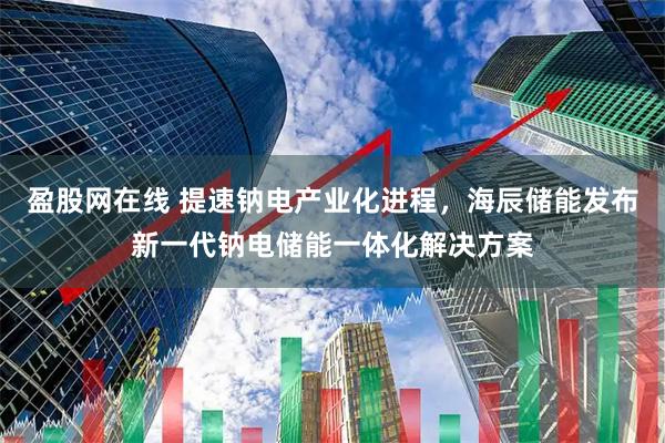 盈股网在线 提速钠电产业化进程，海辰储能发布新一代钠电储能一体化解决方案