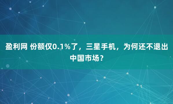 盈利网 份额仅0.1%了，三星手机，为何还不退出中国市场？