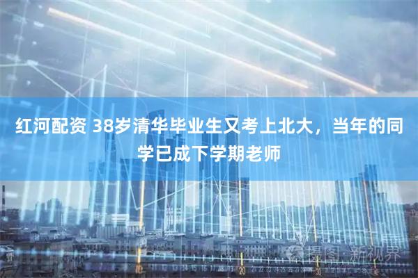红河配资 38岁清华毕业生又考上北大，当年的同学已成下学期老师