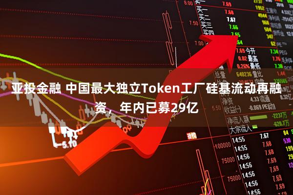 亚投金融 中国最大独立Token工厂硅基流动再融资，年内已募29亿