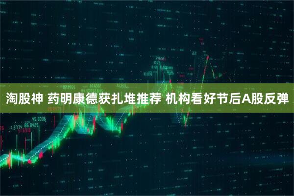淘股神 药明康德获扎堆推荐 机构看好节后A股反弹