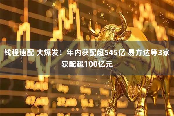 钱程速配 大爆发！年内获配超545亿 易方达等3家获配超100亿元