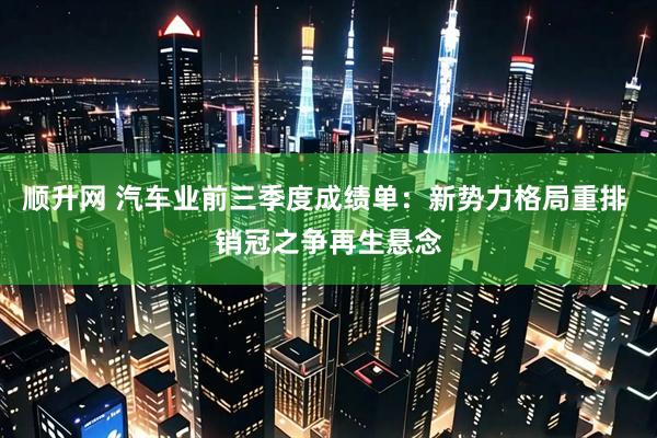 顺升网 汽车业前三季度成绩单：新势力格局重排 销冠之争再生悬念
