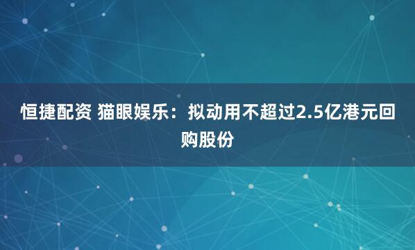 恒捷配资 猫眼娱乐：拟动用不超过2.5亿港元回购股份