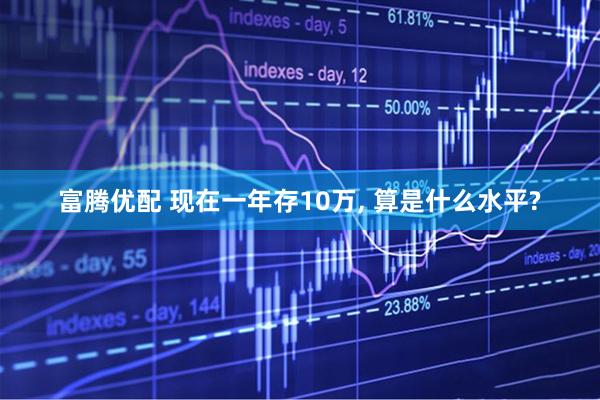 富腾优配 现在一年存10万, 算是什么水平?