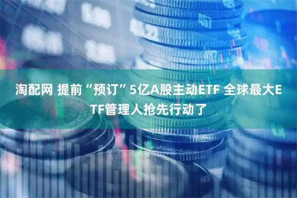 淘配网 提前“预订”5亿A股主动ETF 全球最大ETF管理人抢先行动了