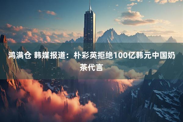 鸿满仓 韩媒报道：朴彩英拒绝100亿韩元中国奶茶代言
