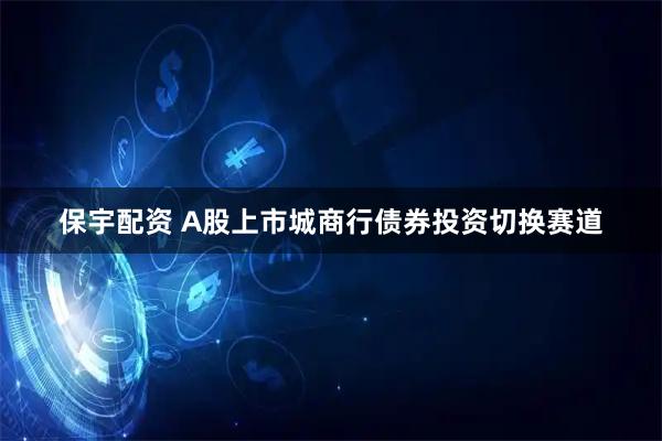 保宇配资 A股上市城商行债券投资切换赛道