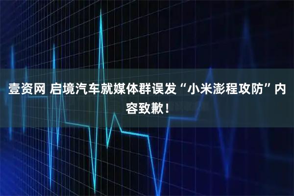 壹资网 启境汽车就媒体群误发“小米澎程攻防”内容致歉!