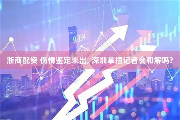 浙商配资 伤情鉴定未出, 深圳掌掴记者会和解吗?