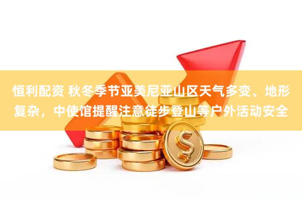 恒利配资 秋冬季节亚美尼亚山区天气多变、地形复杂，中使馆提醒注意徒步登山等户外活动安全
