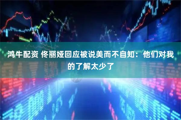 鸿牛配资 佟丽娅回应被说美而不自知：他们对我的了解太少了