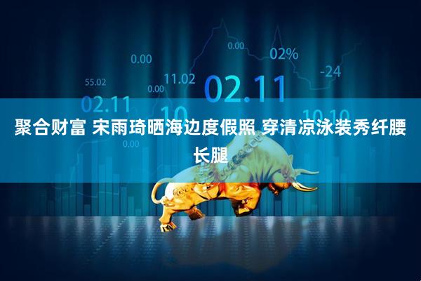 聚合财富 宋雨琦晒海边度假照 穿清凉泳装秀纤腰长腿