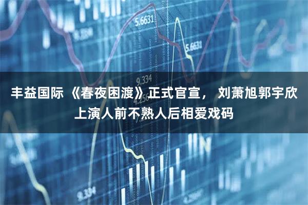 丰益国际 《春夜困渡》正式官宣, 刘萧旭郭宇欣上演人前不熟人后相爱戏码