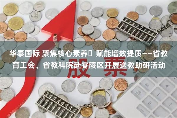 华泰国际 聚焦核心素养・赋能增效提质——省教育工会、省教科院赴零陵区开展送教助研活动