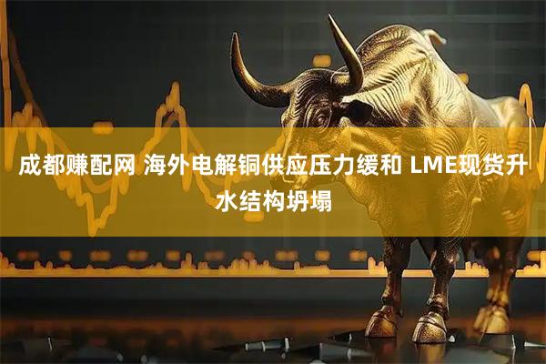 成都赚配网 海外电解铜供应压力缓和 LME现货升水结构坍塌