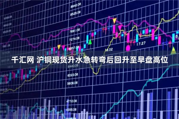 千汇网 沪铜现货升水急转弯后回升至早盘高位